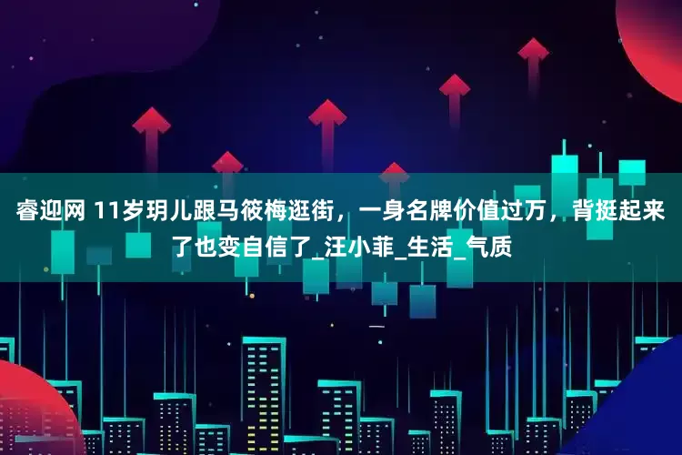 睿迎网 11岁玥儿跟马筱梅逛街，一身名牌价值过万，背挺起来了也变自信了_汪小菲_生活_气质