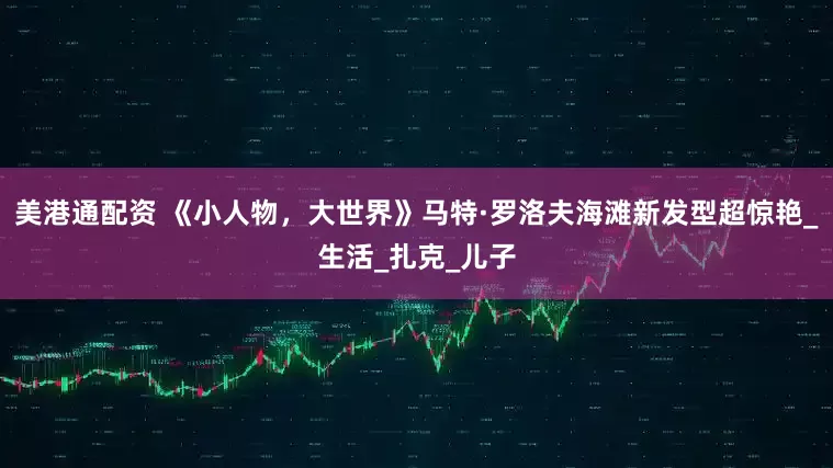 美港通配资 《小人物，大世界》马特·罗洛夫海滩新发型超惊艳_生活_扎克_儿子