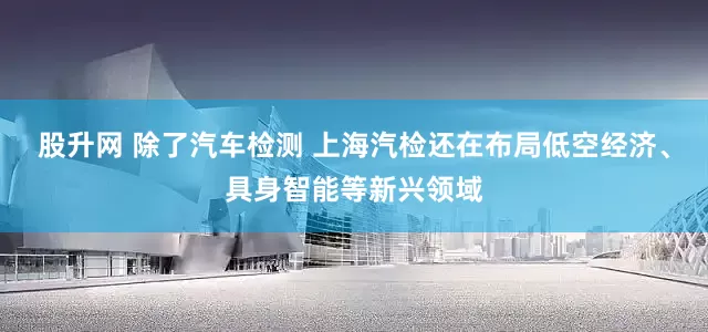 股升网 除了汽车检测 上海汽检还在布局低空经济、具身智能等新兴领域