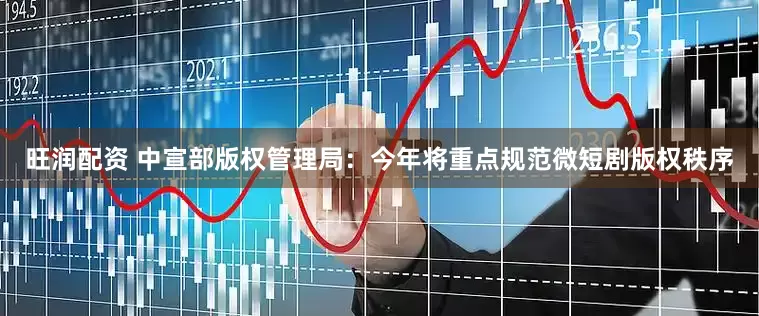 旺润配资 中宣部版权管理局：今年将重点规范微短剧版权秩序