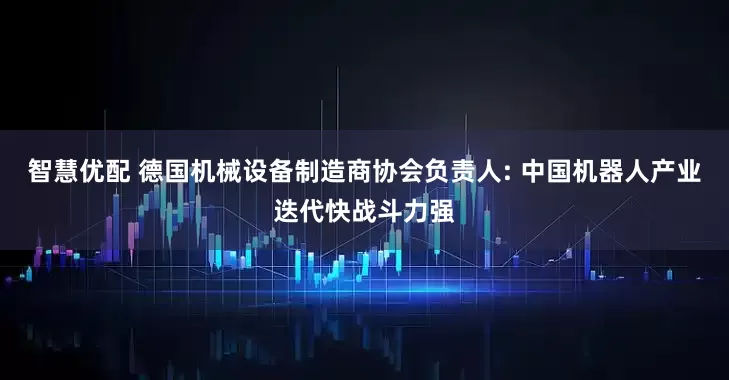 智慧优配 德国机械设备制造商协会负责人: 中国机器人产业迭代快战斗力强