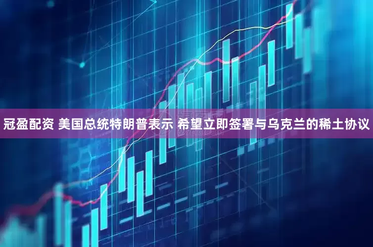冠盈配资 美国总统特朗普表示 希望立即签署与乌克兰的稀土协议