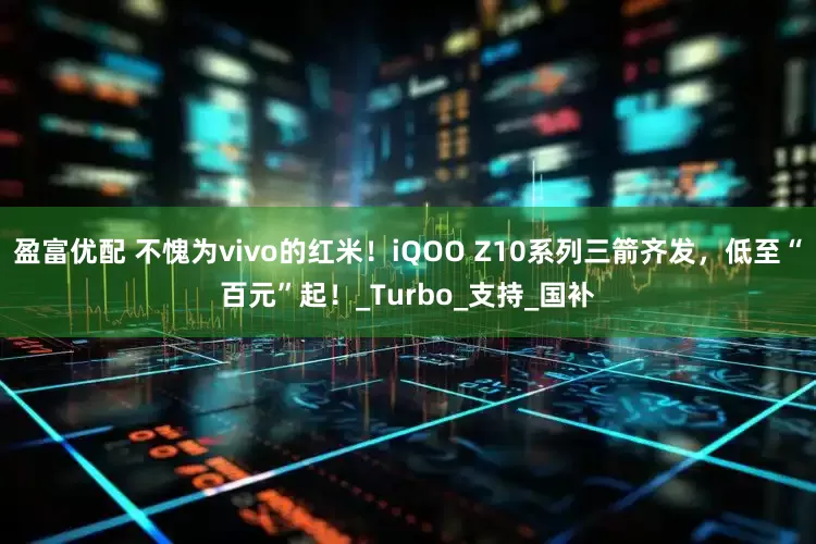 盈富优配 不愧为vivo的红米！iQOO Z10系列三箭齐发，低至“百元”起！_Turbo_支持_国补