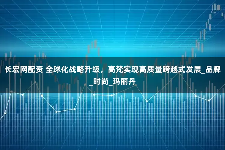 长宏网配资 全球化战略升级，高梵实现高质量跨越式发展_品牌_时尚_玛丽丹