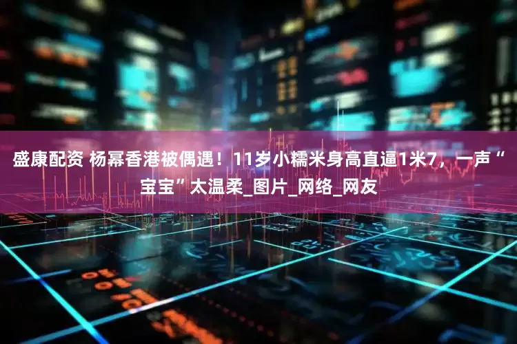 盛康配资 杨幂香港被偶遇！11岁小糯米身高直逼1米7，一声“宝宝”太温柔_图片_网络_网友