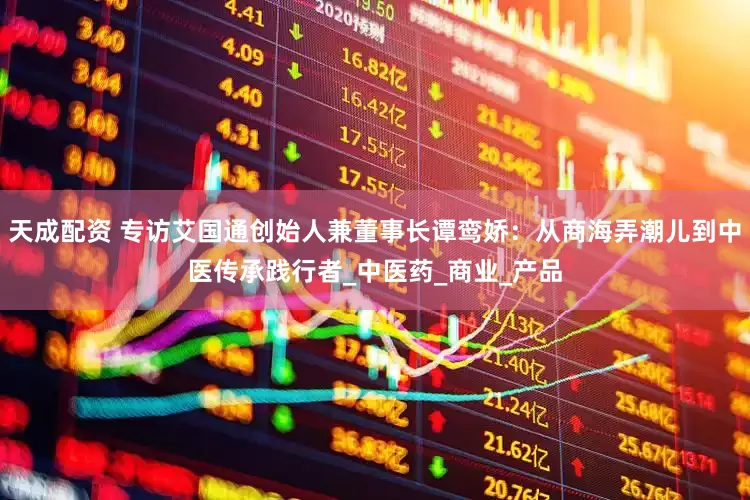 天成配资 专访艾国通创始人兼董事长谭鸾娇：从商海弄潮儿到中医传承践行者_中医药_商业_产品