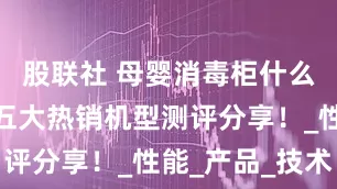 股联社 母婴消毒柜什么牌子好？五大热销机型测评分享！_性能_产品_技术