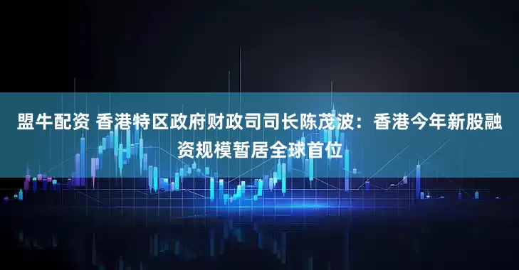 盟牛配资 香港特区政府财政司司长陈茂波：香港今年新股融资规模暂居全球首位