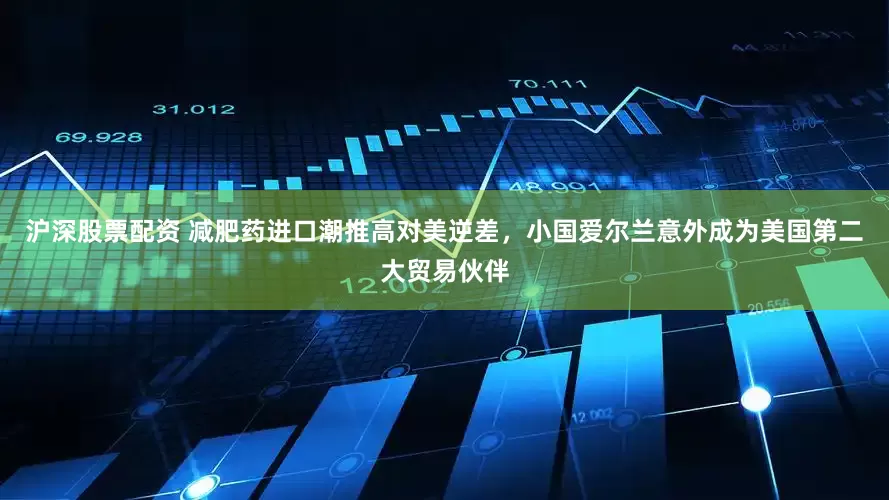 沪深股票配资 减肥药进口潮推高对美逆差，小国爱尔兰意外成为美国第二大贸易伙伴