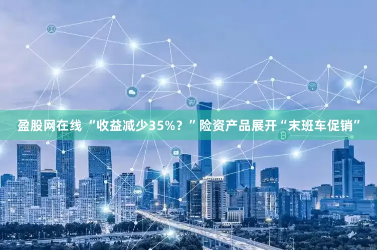盈股网在线 “收益减少35%？”险资产品展开“末班车促销”