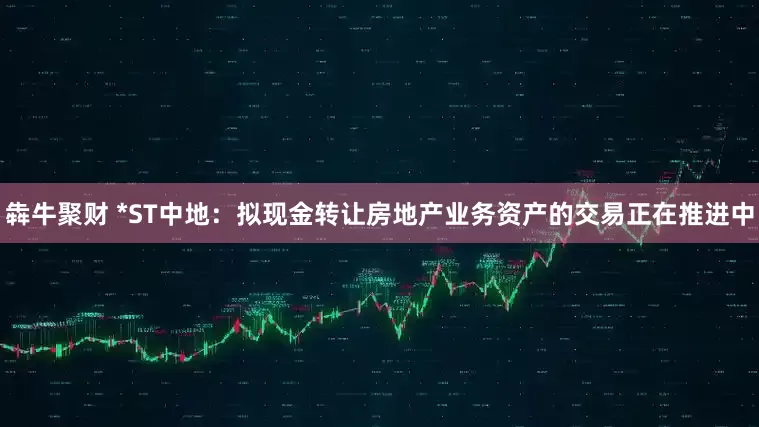 犇牛聚财 *ST中地：拟现金转让房地产业务资产的交易正在推进中
