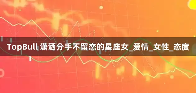 TopBull 潇洒分手不留恋的星座女_爱情_女性_态度