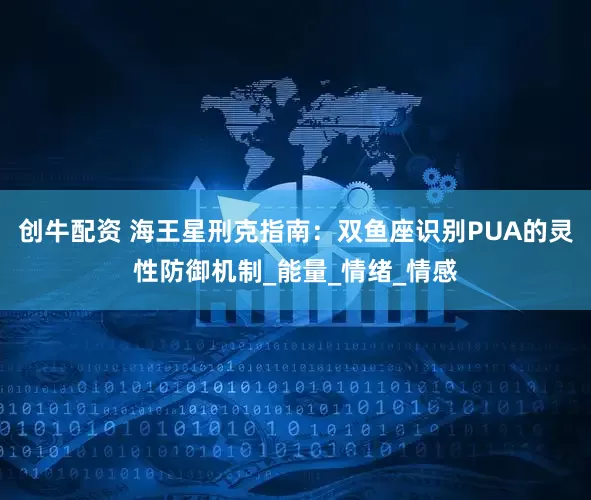 创牛配资 海王星刑克指南：双鱼座识别PUA的灵性防御机制_能量_情绪_情感
