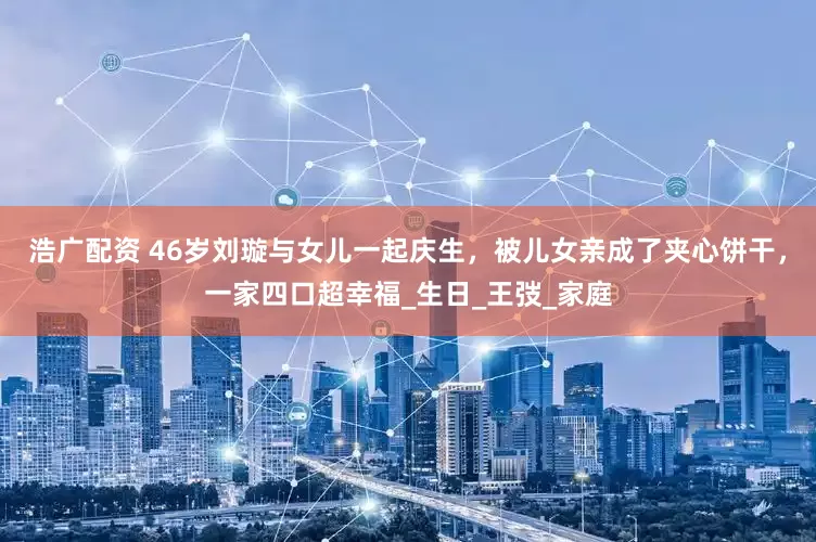 浩广配资 46岁刘璇与女儿一起庆生，被儿女亲成了夹心饼干，一家四口超幸福_生日_王弢_家庭