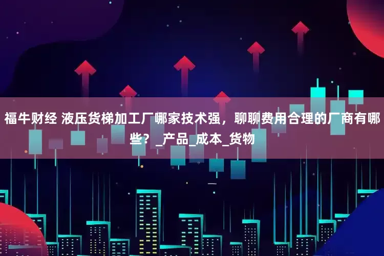 福牛财经 液压货梯加工厂哪家技术强，聊聊费用合理的厂商有哪些？_产品_成本_货物