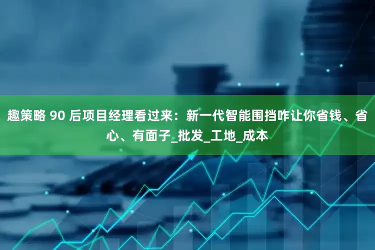 趣策略 90 后项目经理看过来：新一代智能围挡咋让你省钱、省心、有面子_批发_工地_成本
