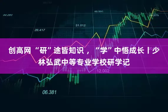 创高网 “研”途皆知识 ，“学”中悟成长丨少林弘武中等专业学校研学记