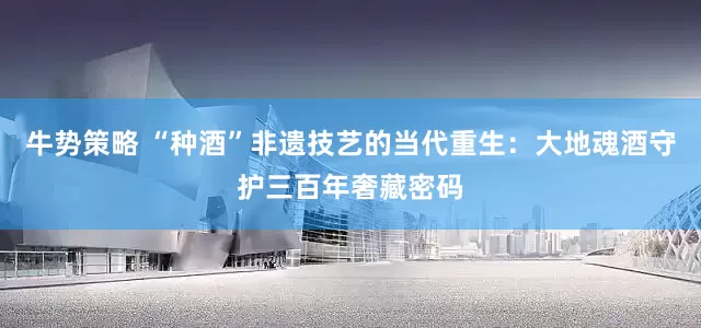 牛势策略 “种酒”非遗技艺的当代重生：大地魂酒守护三百年奢藏密码