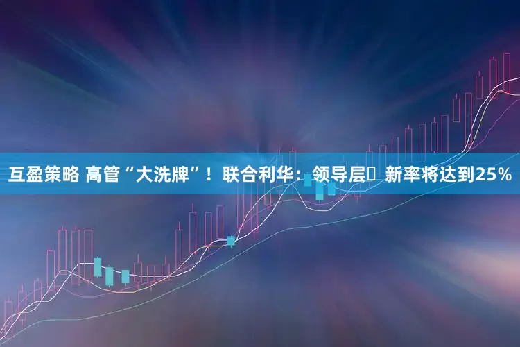 互盈策略 高管“大洗牌”！联合利华：领导层更新率将达到25%