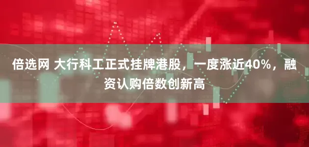 倍选网 大行科工正式挂牌港股，一度涨近40%，融资认购倍数创新高