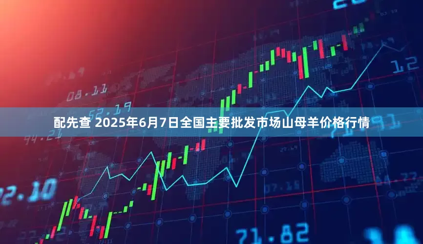 配先查 2025年6月7日全国主要批发市场山母羊价格行情
