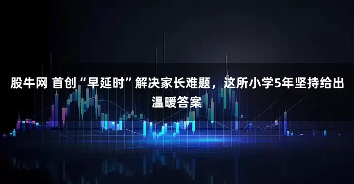 股牛网 首创“早延时”解决家长难题，这所小学5年坚持给出温暖答案