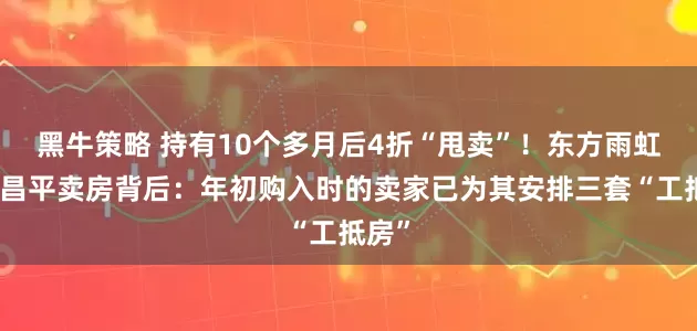 黑牛策略 持有10个多月后4折“甩卖”！东方雨虹北京昌平卖房背后：年初购入时的卖家已为其安排三套“工抵房”