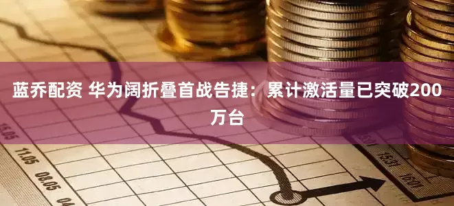 蓝乔配资 华为阔折叠首战告捷：累计激活量已突破200万台